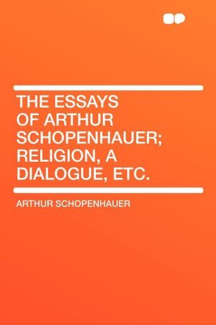 Артур Шопенгауэр The Essays of Arthur Schopenhauer; Religion, a Dialogue, Etc.