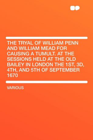 The Tryal of William Penn and William Mead for Causing a Tumult. at the Sessions Held at the Old Bailey in London the 1st, 3d, 4th, and 5th of September 1670