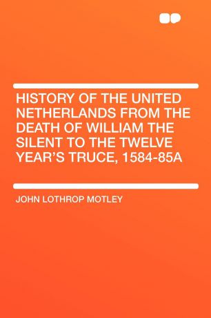 John Lothrop Motley History of the United Netherlands from the Death of William the Silent to the Twelve Year