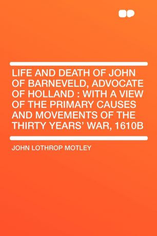 John Lothrop Motley Life and Death of John of Barneveld, Advocate of Holland. with a view of the primary causes and movements of the Thirty Years