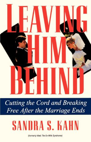 Sandra S. Kahn Leaving Him Behind. Cutting the Cord and Breaking Free After the Marriage Ends
