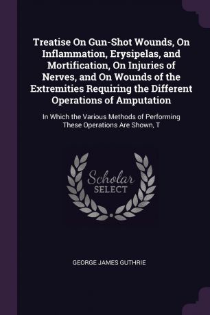George James Guthrie Treatise On Gun-Shot Wounds, On Inflammation, Erysipelas, and Mortification, On Injuries of Nerves, and On Wounds of the Extremities Requiring the Different Operations of Amputation. In Which the Various Methods of Performing These Operations Are ...