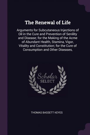 Thomas Bassett Keyes The Renewal of Life. Arguments for Subcutaneous Injections of Oil in the Cure and Prevention of Senility and Disease; for the Making of the Acme of Abundant Health, Stamina, Vigor, Vitality and Constitution; for the Cure of Consumption and Other D...