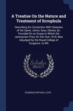 Eusebius Arthur Lloyd A Treatise On the Nature and Treatment of Scrophula. Describing Its Connection With Diseases of the Spine, Joints, Eyes, Glands, &c. Founded On an Essay to Which the Jacksonian Prize, for the Year 1818, Was Adjudged by the Royal College of Surgeon...