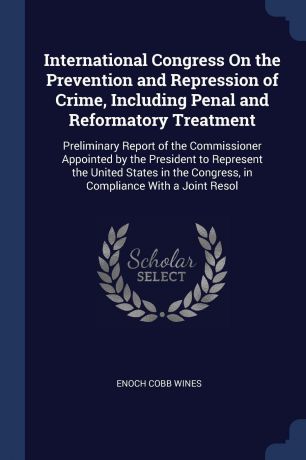 Enoch Cobb Wines International Congress On the Prevention and Repression of Crime, Including Penal and Reformatory Treatment. Preliminary Report of the Commissioner Appointed by the President to Represent the United States in the Congress, in Compliance With a Joi...