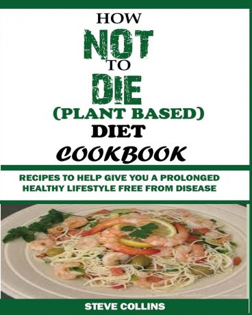 Steve Collins HOW NOT TO DIE (PLANT BASED) DIET COOKBOOK. Recipes to Help Give You a Prolonged Healthy Lifestyle Free from Disease.
