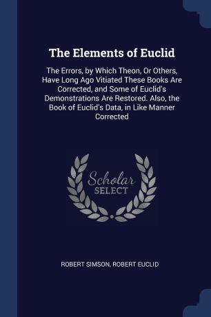 Robert Simson, Robert Euclid The Elements of Euclid. The Errors, by Which Theon, Or Others, Have Long Ago Vitiated These Books Are Corrected, and Some of Euclid.s Demonstrations Are Restored. Also, the Book of Euclid.s Data, in Like Manner Corrected