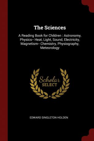 Edward Singleton Holden The Sciences. A Reading Book for Children : Astronomy, Physics-- Heat, Light, Sound, Electricity, Magnetism-- Chemistry, Physiography, Meteorology