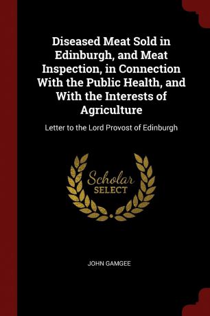 John Gamgee Diseased Meat Sold in Edinburgh, and Meat Inspection, in Connection With the Public Health, and With the Interests of Agriculture. Letter to the Lord Provost of Edinburgh
