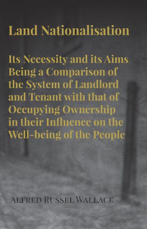 Alfred Russel Wallace Land Nationalisation its Necessity and its Aims Being a Comparison of the System of Landlord and Tenant with that of Occupying Ownership in their Influence on the Well-being of the People