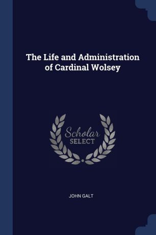 John Galt The Life and Administration of Cardinal Wolsey