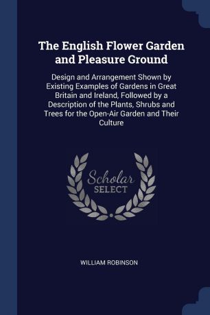 William Robinson The English Flower Garden and Pleasure Ground. Design and Arrangement Shown by Existing Examples of Gardens in Great Britain and Ireland, Followed by a Description of the Plants, Shrubs and Trees for the Open-Air Garden and Their Culture