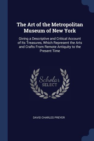 David Charles Preyer The Art of the Metropolitan Museum of New York. Giving a Descriptive and Critical Account of Its Treasures, Which Represent the Arts and Crafts From Remote Antiquity to the Present Time