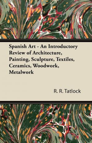 R. R. Tatlock Spanish Art - An Introductory Review of Architecture, Painting, Sculpture, Textiles, Ceramics, Woodwork, Metalwork