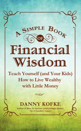 Danny Kofke A Simple Book of Financial Wisdom. Teach Yourself (and Your Kids) How to Live Wealthy with Little Money