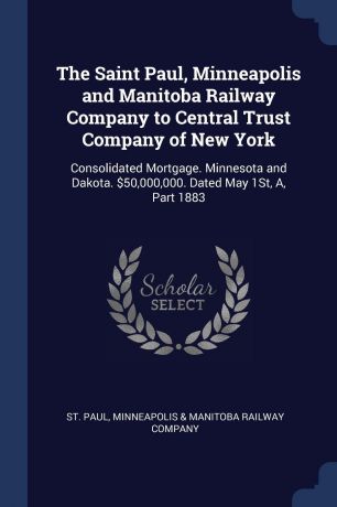 The Saint Paul, Minneapolis and Manitoba Railway Company to Central Trust Company of New York. Consolidated Mortgage. Minnesota and Dakota. .50,000,000. Dated May 1St, A, Part 1883