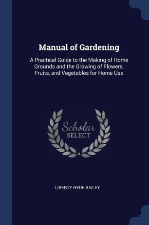 Liberty Hyde Bailey Manual of Gardening. A Practical Guide to the Making of Home Grounds and the Growing of Flowers, Fruits, and Vegetables for Home Use