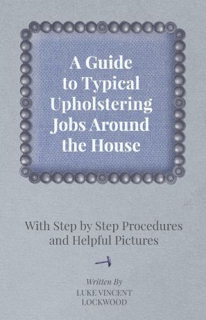 Luke Vincent Lockwood A Guide to Typical Upholstering Jobs Around the House - With Step by Step Procedures and Helpful Pictures