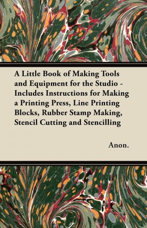 Anon. A Little Book of Making Tools and Equipment for the Studio - Includes Instructions for Making a Printing Press, Line Printing Blocks, Rubber Stamp Making, Stencil Cutting and Stencilling