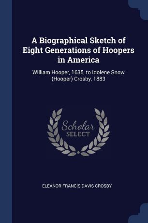 Eleanor Francis Davis Crosby A Biographical Sketch of Eight Generations of Hoopers in America. William Hooper, 1635, to Idolene Snow (Hooper) Crosby, 1883