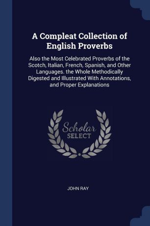 John Ray A Compleat Collection of English Proverbs. Also the Most Celebrated Proverbs of the Scotch, Italian, French, Spanish, and Other Languages. the Whole Methodically Digested and Illustrated With Annotations, and Proper Explanations