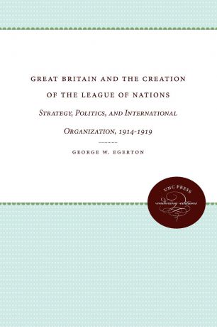 George W. Egerton Great Britain and the Creation of the League of Nations. Strategy, Politics, and International Organization, 1914-1919
