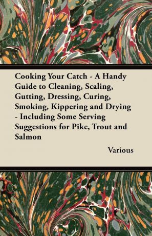 Various Cooking Your Catch - A Handy Guide to Cleaning, Scaling, Gutting, Dressing, Curing, Smoking, Kippering and Drying - Including Some Serving Suggestions