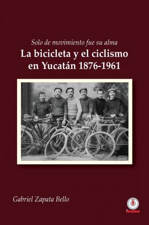Gabriel Zapata Bello Solo de movimiento fue su alma. La bicicleta y el ciclismo en Yucatan 1876-1961