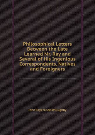 John Ray, Francis Willughby Philosophical Letters Between the Late Learned Mr. Ray and Several of His Ingenious Correspondents, Natives and Foreigners