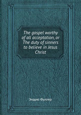 Э. Фуллер The gospel worthy of all acceptation, or The duty of sinners to believe in Jesus Christ