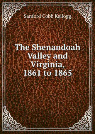 Sanford Cobb Kellogg The Shenandoah Valley and Virginia, 1861 to 1865