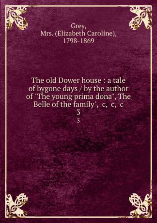 Elizabeth Caroline Grey The old Dower house : a tale of bygone days / by the author of "The young prima dona", The Belle of the family", .c, .c, .c. 3