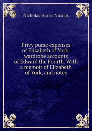 Nicholas Harris Nicolas Privy purse expenses of Elizabeth of York: wardrobe accounts of Edward the Fourth. With a memoir of Elizabeth of York, and notes