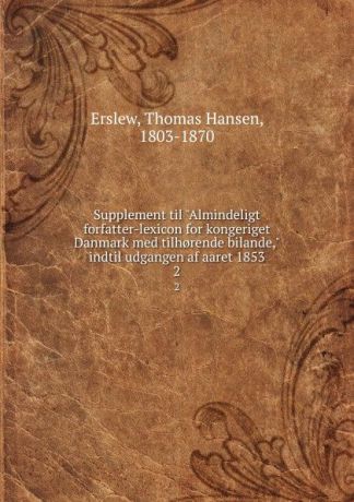 Thomas Hansen Erslew Supplement til "Almindeligt forfatter-lexicon for kongeriget Danmark med tilh.rende bilande," indtil udgangen af aaret 1853. 2