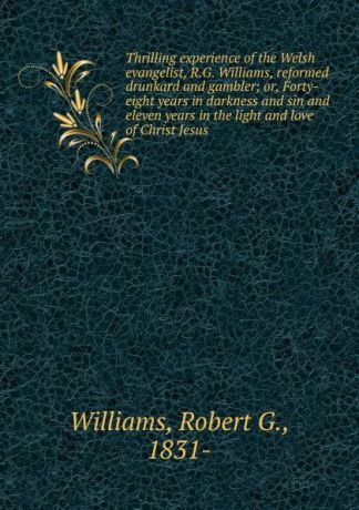 Robert G. Williams Thrilling experience of the Welsh evangelist, R.G. Williams, reformed drunkard and gambler; or, Forty-eight years in darkness and sin and eleven years in the light and love of Christ Jesus