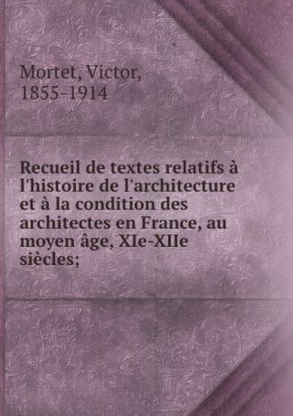 Victor Mortet Recueil de textes relatifs a l.histoire de l.architecture et a la condition des architectes en France, au moyen age, XIe-XIIe siecles;