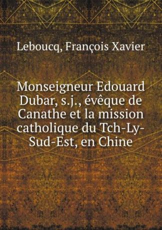 François Xavier Leboucq Monseigneur Edouard Dubar, s.j., eveque de Canathe et la mission catholique du Tch-Ly-Sud-Est, en Chine
