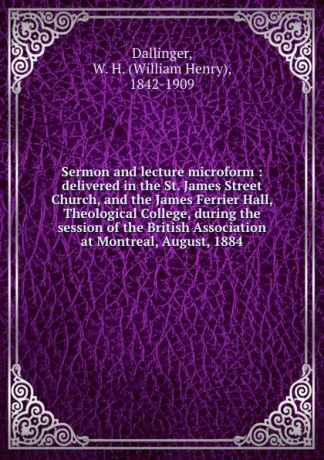 William Henry Dallinger Sermon and lecture microform : delivered in the St. James Street Church, and the James Ferrier Hall, Theological College, during the session of the British Association at Montreal, August, 1884