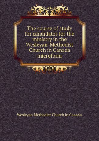 Wesleyan Methodist Church in Canada The course of study for candidates for the ministry in the Wesleyan-Methodist Church in Canada microform