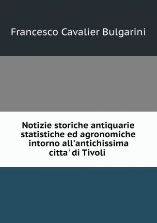 Francesco Cavalier Bulgarini Notizie storiche antiquarie statistiche ed agronomiche intorno all.antichissima citta. di Tivoli .