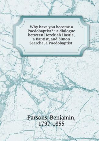 Benjamin Parsons Why have you become a Paedobaptist. : a dialogue between Hezekiah Hastie, a Baptist, and Simon Searche, a Paedobaptist .