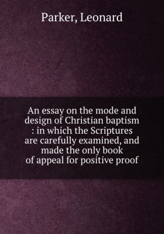 Leonard Parker An essay on the mode and design of Christian baptism : in which the Scriptures are carefully examined, and made the only book of appeal for positive proof