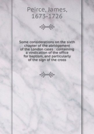 James Peirce Some considerations on the sixth chapter of the abridgement of the London cases : containing a vindication of the office for baptism, and particularly of the sign of the cross