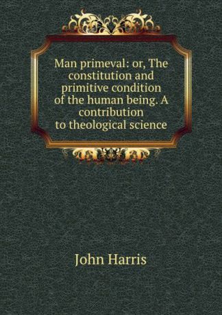 John Harris Man primeval: or, The constitution and primitive condition of the human being. A contribution to theological science