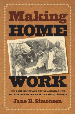 Jane E. Simonsen Making Home Work. Domesticity and Native American Assimilation in the American West, 1860-1919