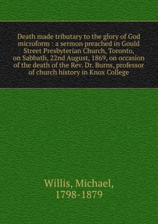 Michael Willis Death made tributary to the glory of God microform : a sermon preached in Gould Street Presbyterian Church, Toronto, on Sabbath, 22nd August, 1869, on occasion of the death of the Rev. Dr. Burns, professor of church history in Knox College