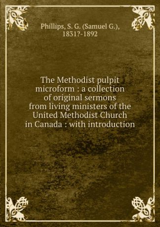 Samuel G. Phillips The Methodist pulpit microform : a collection of original sermons from living ministers of the United Methodist Church in Canada : with introduction