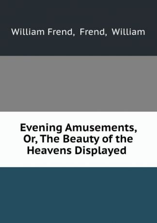 William Frend Evening Amusements, Or, The Beauty of the Heavens Displayed .