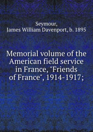 James William Davenport Seymour Memorial volume of the American field service in France, "Friends of France", 1914-1917;