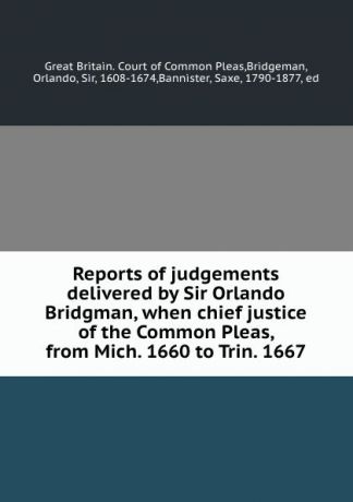 Great Britain. Court of Common Pleas Reports of judgements delivered by Sir Orlando Bridgman, when chief justice of the Common Pleas, from Mich. 1660 to Trin. 1667